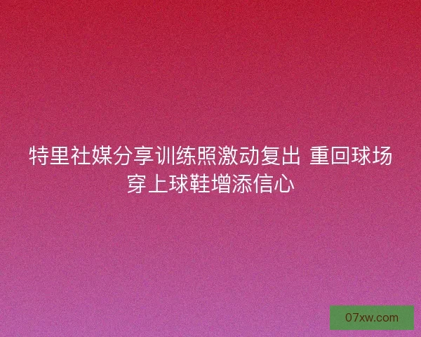特里社媒分享训练照激动复出 重回球场穿上球鞋增添信心