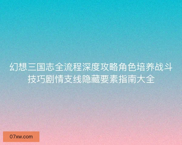 幻想三国志全流程深度攻略角色培养战斗技巧剧情支线隐藏要素指南大全